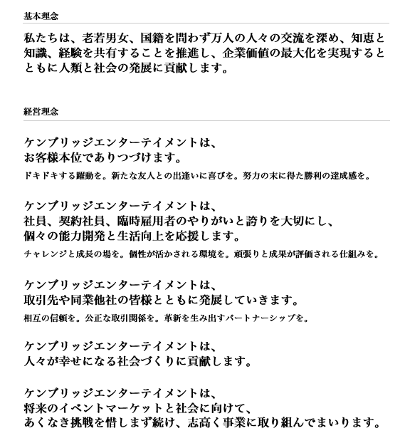 基本理念 私たちは、老若男女、国籍を問わず万人の人々の交流を深め、知恵と知識、経験を共有することを推進し、企業価値の最大化を実現するとともに人類と社会の発展に貢献します。 経営理念 ケンブリッジエンターテイメントは、お客様本位でありつづけます。ドキドキする躍動を。新たな友人との出逢いに喜びを。努力の末に得た勝利の達成感を。ケンブリッジエンターテイメントは、社員、契約社員、臨時雇用者のやりがいと誇りを大切にし、個々の能力開発と生活向上を応援します。チャレンジと成長の場を。個性が活かされる環境を。頑張りと成果が評価される仕組みを。ケンブリッジエンターテイメントは、取引先や同業他社の皆様とともに発展していきます。相互の信頼を。公正な取引関係を。革新を生み出すパートナーシップを。ケンブリッジエンターテイメントは、人々が幸せになる社会づくりに貢献します。ケンブリッジエンターテイメントは、将来のイベントマーケットと社会に向けて、あくなき挑戦を惜しまず続け、志高く事業に取り組んでまいります。