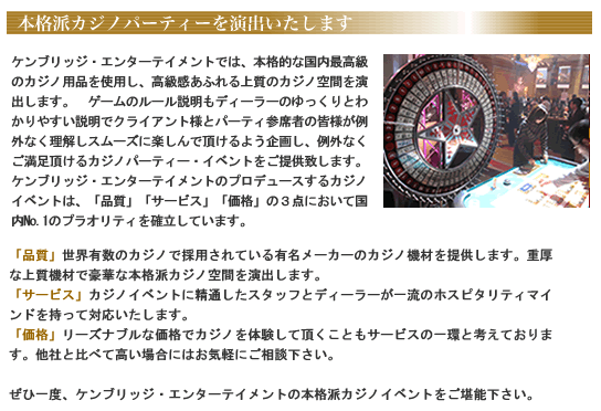 ケンブリッジ・エンターテイメントでは、本格的な国内最高級のカジノ用品を使用し、高級感あふれる上質のカジノ空間を演出します。 ゲームのルール説明もディーラーのゆっくりとわかりやすい説明でクライアント様とパーティ参席者の皆様が例外なく理解しスムーズに楽しんで頂けるよう企画し、例外なくご満足頂けるカジノパーティー・イベントをご提供致します。ケンブリッジ・エンターテイメントのプロデュースするカジノイベントは、「品質」「サービス」「価格」の3点において国内No.1のプラオリティを確立しています。「品質」世界有数のカジノで採用されている有名メーカーのカジノ機材を提供します。重厚な上質機材で豪華な本格派カジノ空間を演出します。「サービス」カジノイベントに精通したスタッフとディーラーが一流のホスピタリティマインドを持って対応いたします。「価格」リーズナブルな価格でカジノを体験して頂くこともサービスの一環と考えております。他社と比べて高い場合にはお気軽にご相談下さい。ぜひ一度、ケンブリッジ・エンターテイメントの本格派カジノイベントをご堪能下さい。